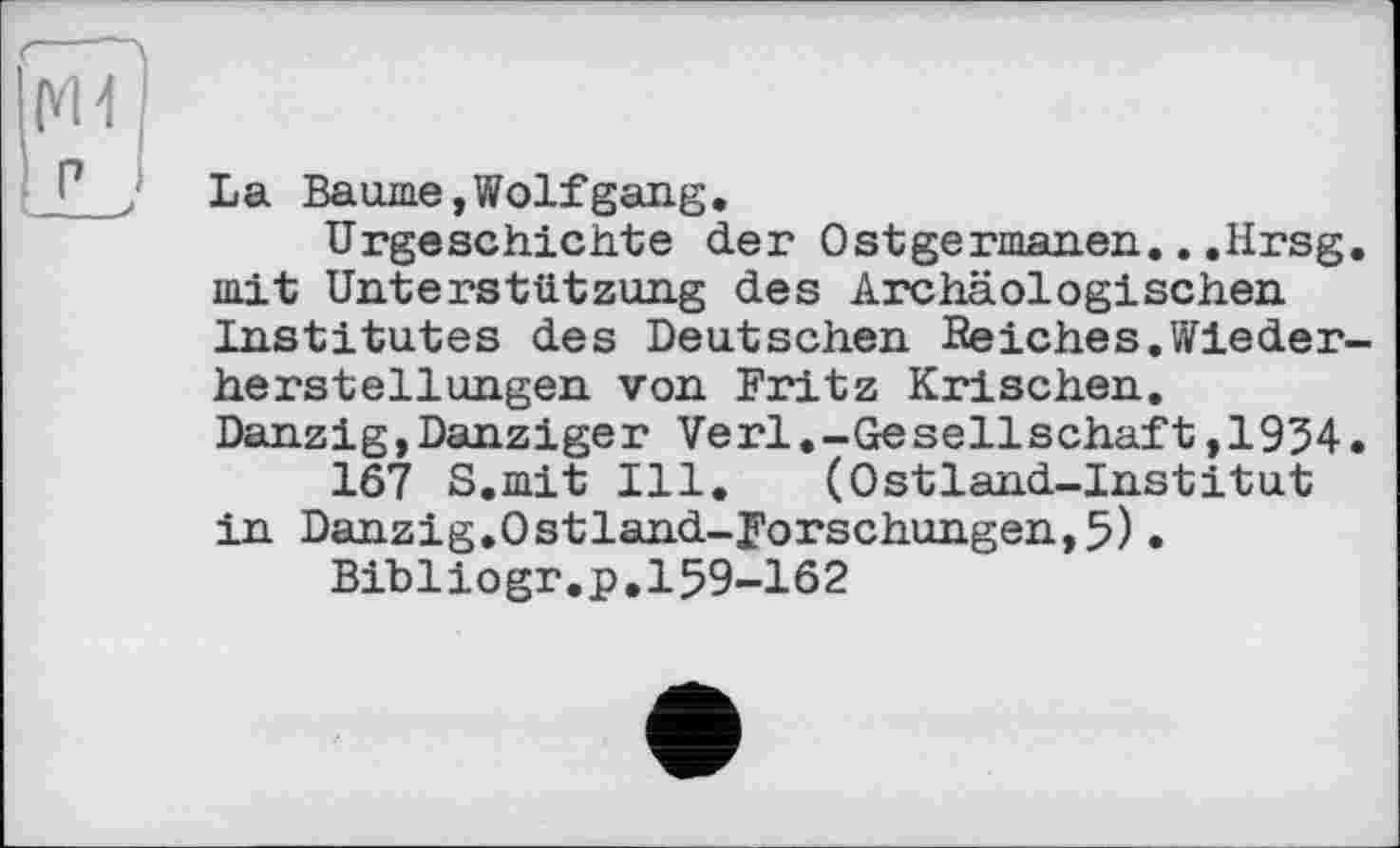 ﻿La Baurne,Wolfgang,
Urgeschichte der Ostgermanen.. .Hrsg, mit Unterstützung des Archäologischen Institutes des Deutschen Reiches,Wiederherstellungen von Fritz Krischen, Danzig,Danziger Verl.-Gesellschäft,1954.
167 S.mit Ill. (Ostland-Institut in Danzig.Ostland-Forschungen, 5).
Bibliogr.p.159-162